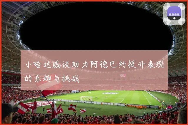 小哈达威谈助力阿德巴约提升表现的乐趣与挑战
