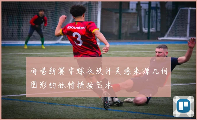 海港新赛季球衣设计灵感来源几何图形的独特拼接艺术