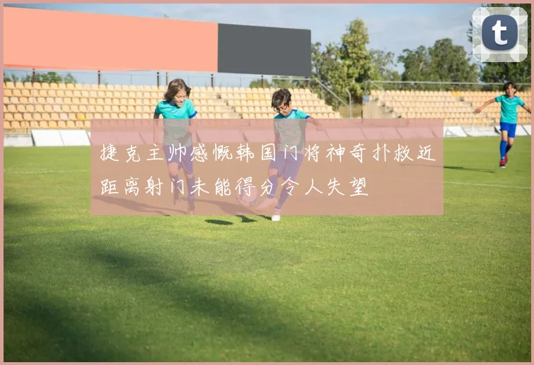 捷克主帅感慨韩国门将神奇扑救近距离射门未能得分令人失望