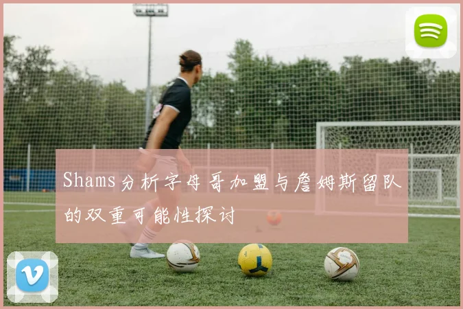 Shams分析字母哥加盟与詹姆斯留队的双重可能性探讨