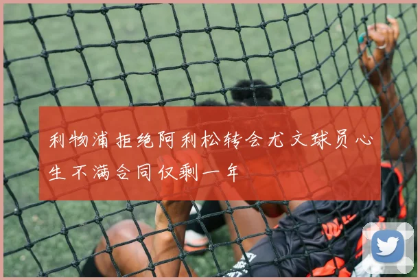 利物浦拒绝阿利松转会尤文球员心生不满合同仅剩一年