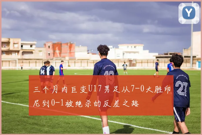 三个月内巨变U17男足从7-0大胜印尼到0-1被绝杀的反差之路