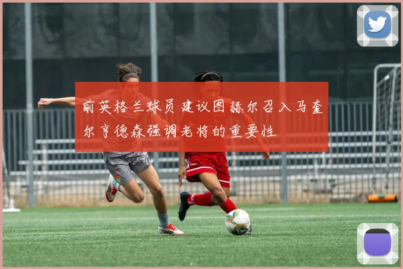 前英格兰球员建议图赫尔召入马奎尔亨德森强调老将的重要性