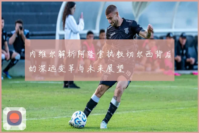 内维尔解析阿隆索执教切尔西背后的深远变革与未来展望