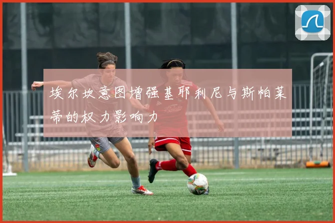 埃尔坎意图增强基耶利尼与斯帕莱蒂的权力影响力