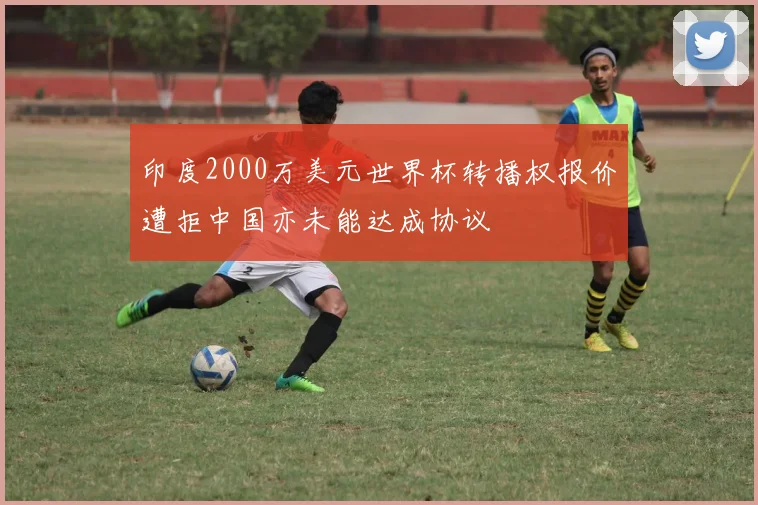 印度2000万美元世界杯转播权报价遭拒中国亦未能达成协议