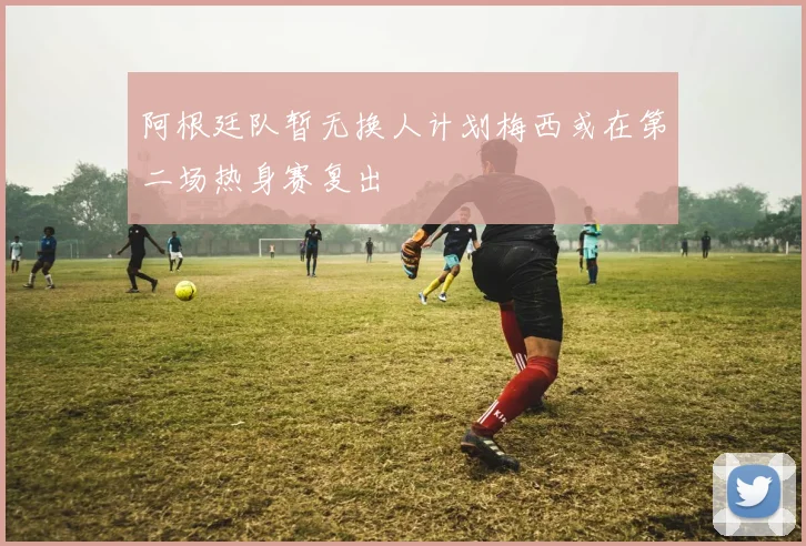 阿根廷队暂无换人计划梅西或在第二场热身赛复出