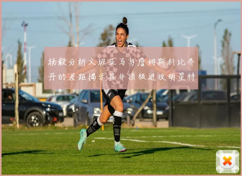 杨毅分析文班亚马与詹姆斯科比乔丹的差距揭示其非顶级进攻明星特质