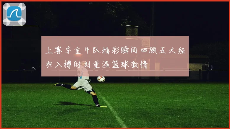 上赛季金牛队精彩瞬间回顾五大经典入樽时刻重温篮球激情