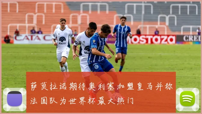 萨莫拉诺期待奥利塞加盟皇马并称法国队为世界杯最大热门