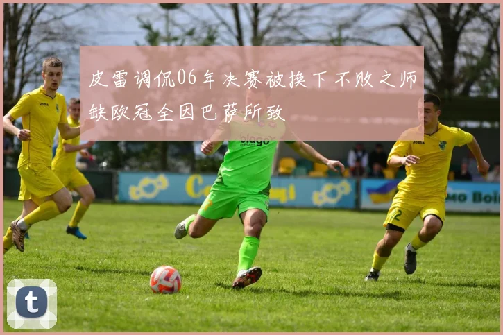 皮雷调侃06年决赛被换下不败之师缺欧冠全因巴萨所致