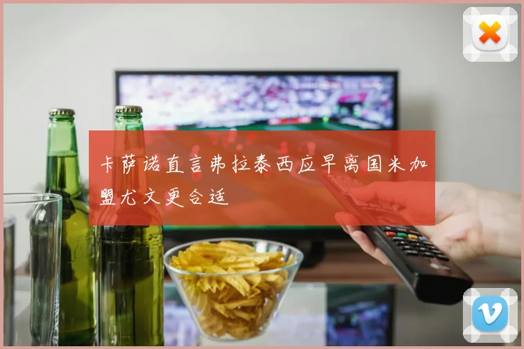 卡萨诺直言弗拉泰西应早离国米加盟尤文更合适