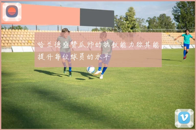哈兰德盛赞瓜帅的执教能力称其能提升每位球员的水平