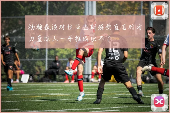 杨瀚森谈对位亚当斯感受直言对方力量惊人一手推我动不了