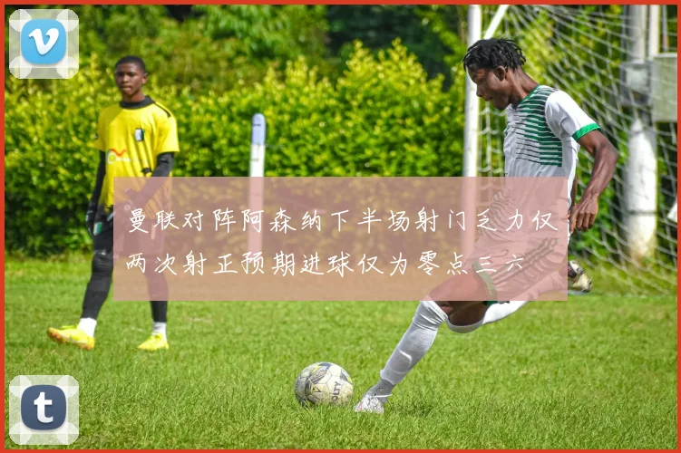 曼联对阵阿森纳下半场射门乏力仅两次射正预期进球仅为零点三六
