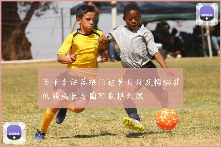 马卡专访苏维门迪昔日好友揭秘其低调成长与国际象棋天赋