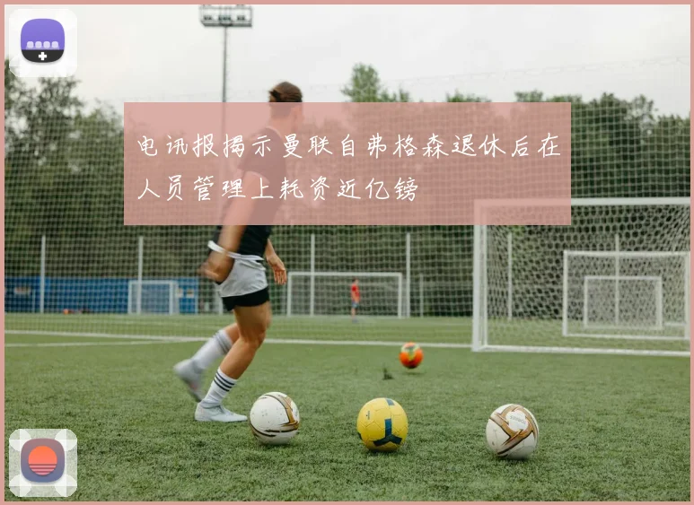 电讯报揭示曼联自弗格森退休后在人员管理上耗资近亿镑