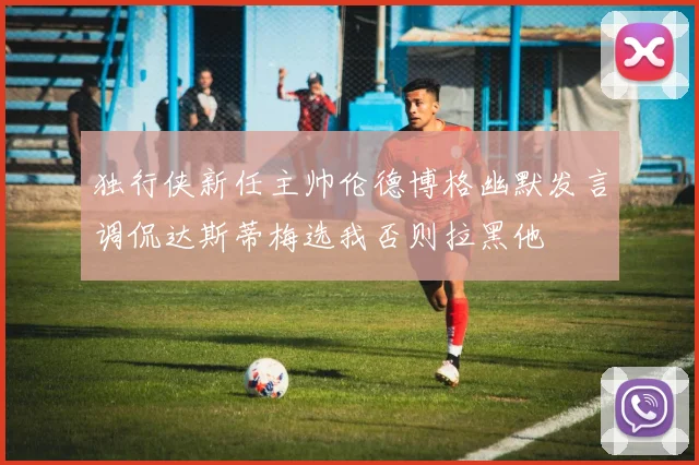 独行侠新任主帅伦德博格幽默发言调侃达斯蒂梅选我否则拉黑他