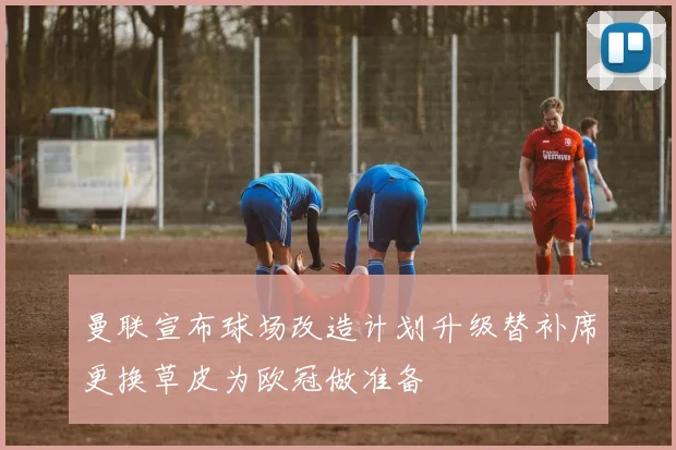 曼联宣布球场改造计划升级替补席更换草皮为欧冠做准备