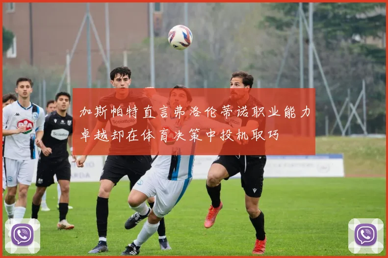 加斯帕特直言弗洛伦蒂诺职业能力卓越却在体育决策中投机取巧